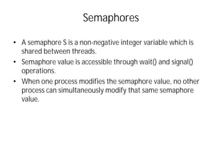 Semaphores
• A semaphore S is a non-negative integer variable which is
shared between threads.
• Semaphore value is accessible through wait() and signal()
operations.
• When one process modifies the semaphore value, no other
process can simultaneously modify that same semaphore
value.
 