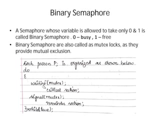Binary Semaphore
• A Semaphore whose variable is allowed to take only 0 & 1 is
called Binary Semaphore . 0 – busy , 1 – free
• Binary Semaphore are also called as mutex locks, as they
provide mutual exclusion.
 