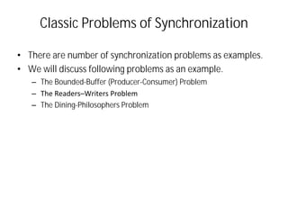 Classic Problems of Synchronization
• There are number of synchronization problems as examples.
• We will discuss following problems as an example.
– The Bounded-Buffer (Producer-Consumer) Problem
– The Readers–Writers Problem
– The Dining-Philosophers Problem
 