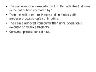 • The wait operation is executed on full. This indicates that item
in the buffer have decreased by 1
• Then the wait operation is executed on mutex so that
producer process should not interfere.
• The item is removed from buffer then signal operation is
executed on mutex and empty.
• Consumer process can act now.
 