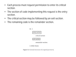 • Each process must request permission to enter its critical
section.
• The section of code implementing this request is the entry
section.
• The critical section may be followed by an exit section.
• The remaining code is the remainder section.
 