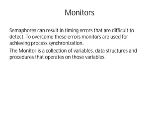 Monitors
Semaphores can result in timing errors that are difficult to
detect. To overcome these errors monitors are used for
achieving process synchronization.
The Monitor is a collection of variables, data structures and
procedures that operates on those variables.
 