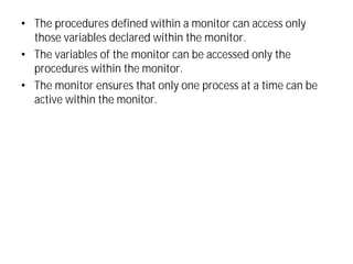 • The procedures defined within a monitor can access only
those variables declared within the monitor.
• The variables of the monitor can be accessed only the
procedures within the monitor.
• The monitor ensures that only one process at a time can be
active within the monitor.
 