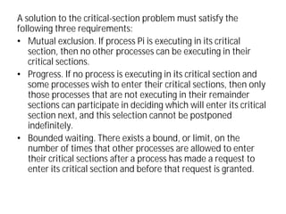 A solution to the critical-section problem must satisfy the
following three requirements:
• Mutual exclusion. If process Pi is executing in its critical
section, then no other processes can be executing in their
critical sections.
• Progress. If no process is executing in its critical section and
some processes wish to enter their critical sections, then only
those processes that are not executing in their remainder
sections can participate in deciding which will enter its critical
section next, and this selection cannot be postponed
indefinitely.
• Bounded waiting. There exists a bound, or limit, on the
number of times that other processes are allowed to enter
their critical sections after a process has made a request to
enter its critical section and before that request is granted.
 