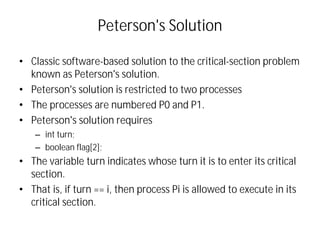 Peterson's Solution
• Classic software-based solution to the critical-section problem
known as Peterson's solution.
• Peterson's solution is restricted to two processes
• The processes are numbered P0 and P1.
• Peterson's solution requires
– int turn;
– boolean flag[2];
• The variable turn indicates whose turn it is to enter its critical
section.
• That is, if turn == i, then process Pi is allowed to execute in its
critical section.
 