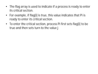 • The flag array is used to indicate if a process is ready to enter
its critical section.
• For example, if flag[i] is true, this value indicates that Pi is
ready to enter its critical section.
• To enter the critical section, process Pi first sets flag[i] to be
true and then sets turn to the value j
 