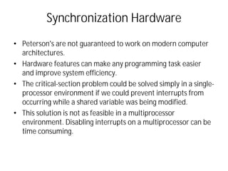 Synchronization Hardware
• Peterson's are not guaranteed to work on modern computer
architectures.
• Hardware features can make any programming task easier
and improve system efficiency.
• The critical-section problem could be solved simply in a single-
processor environment if we could prevent interrupts from
occurring while a shared variable was being modified.
• This solution is not as feasible in a multiprocessor
environment. Disabling interrupts on a multiprocessor can be
time consuming.
 