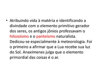 • Atribuindo vida à matéria e identificando a
divindade com o elemento primitivo gerador
dos seres, os antigos jônios professavam o
hilozoísmo e o panteísmo naturalista.
Dedicou-se especialmente à meteorologia. Foi
o primeiro a afirmar que a Lua recebe sua luz
do Sol. Anaxímenes julga que o elemento
primordial das coisas é o ar.
 
