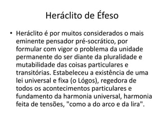 Heráclito de Éfeso
• Heráclito é por muitos considerados o mais
eminente pensador pré-socrático, por
formular com vigor o problema da unidade
permanente do ser diante da pluralidade e
mutabilidade das coisas particulares e
transitórias. Estabeleceu a existência de uma
lei universal e fixa (o Lógos), regedora de
todos os acontecimentos particulares e
fundamento da harmonia universal, harmonia
feita de tensões, "como a do arco e da lira".
 
