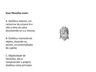 Suas filosofias eram:
A. Dialética exterior, um
raciocinar de cá para lá e
não a alma da coisa
dissolvendo-se a si mesma;
B. Dialética imanente do
objeto, situando-se,
porém, na contemplação
do sujeito;
C. Objetividade de
Heráclito, isto é,
compreender a própria
dialética como princípio.
 