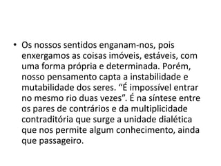 • Os nossos sentidos enganam-nos, pois
enxergamos as coisas imóveis, estáveis, com
uma forma própria e determinada. Porém,
nosso pensamento capta a instabilidade e
mutabilidade dos seres. “É impossível entrar
no mesmo rio duas vezes”. É na síntese entre
os pares de contrários e da multiplicidade
contraditória que surge a unidade dialética
que nos permite algum conhecimento, ainda
que passageiro.
 