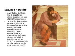 Segundo Heráclito:
- A verdade é dialética,
isto é, as palavras
dizem as coisas em sua
eterna transformação.
- A filosofia de Heráclito
permanece atual. No
que se refere à matéria,
essa é mutável e
concebida pelos
cientistas como
eternamente em
transformação (como
afirmou o químico
Lavoisier no século
XVIII, “na natureza nada
se cria, nada se perde,
tudo se transforma”).
 