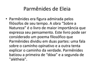 Parmênides de Eleia
• Parmênides era figura admirada pelos
filósofos de seu tempo. A obra “Sobre a
Natureza” é o livro de maior importância que
expressa seu pensamento. Este livro pode ser
considerado um poema filosófico que
Parmênides dividiu em duas partes: uma fala
sobre o caminho opinativo e a outra tenta
explicar o caminho da verdade. Parmênides
batizou a primeira de “dóxa” e a segunda de
"alétheia".
 