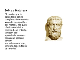 Sobre a Natureza
“É preciso que tu
aprendas: o sólido
coração da bem redonda
Verdade e as opiniões
dos mortais, nas quais
não há verdadeira
certeza. E, no entanto,
também isso
aprenderás: como as
coisas que parecem
deviam
verdadeiramente ser,
sendo todas em todos
os sentidos.”
 