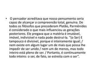 • O pensador acreditava que nosso pensamento seria
capaz de alcançar a compreensão total, genuína. De
todos os filósofos que precederam Platão, Parmênides
é considerado o que mais influenciou as gerações
posteriores. Ele pregava que a matéria é imutável,
imóvel, indivisível e nada pode destruí-la. “(o Ser) E
tampouco é divisível, porque é inteiramente igual; /
nem existe em algum lugar um de mais que possa lhe
impedir de ser unido / nem um de menos, mas todo
inteiro está pleno de ser. / Portanto, é continuamente
todo inteiro: o ser, de fato, se estreita com o ser”.
 