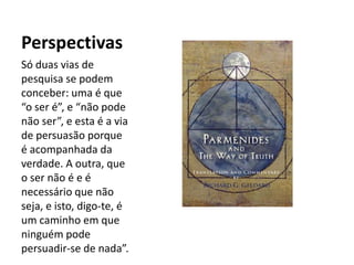 Perspectivas
Só duas vias de
pesquisa se podem
conceber: uma é que
“o ser é”, e “não pode
não ser”, e esta é a via
de persuasão porque
é acompanhada da
verdade. A outra, que
o ser não é e é
necessário que não
seja, e isto, digo-te, é
um caminho em que
ninguém pode
persuadir-se de nada”.
 