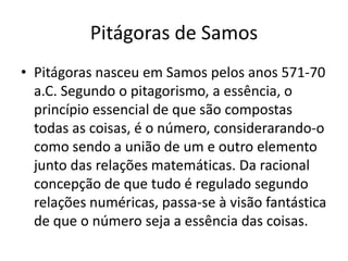 Pitágoras de Samos
• Pitágoras nasceu em Samos pelos anos 571-70
a.C. Segundo o pitagorismo, a essência, o
princípio essencial de que são compostas
todas as coisas, é o número, considerarando-o
como sendo a união de um e outro elemento
junto das relações matemáticas. Da racional
concepção de que tudo é regulado segundo
relações numéricas, passa-se à visão fantástica
de que o número seja a essência das coisas.
 