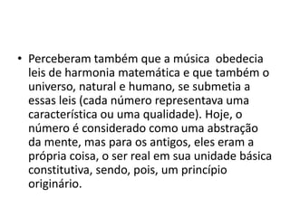 • Perceberam também que a música obedecia
leis de harmonia matemática e que também o
universo, natural e humano, se submetia a
essas leis (cada número representava uma
característica ou uma qualidade). Hoje, o
número é considerado como uma abstração
da mente, mas para os antigos, eles eram a
própria coisa, o ser real em sua unidade básica
constitutiva, sendo, pois, um princípio
originário.
 