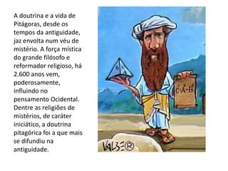 A doutrina e a vida de
Pitágoras, desde os
tempos da antiguidade,
jaz envolta num véu de
mistério. A força mística
do grande filósofo e
reformador religioso, há
2.600 anos vem,
poderosamente,
influindo no
pensamento Ocidental.
Dentre as religiões de
mistérios, de caráter
iniciático, a doutrina
pitagórica foi a que mais
se difundiu na
antiguidade.
 