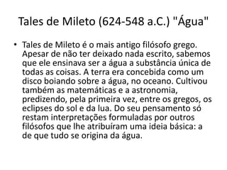 Tales de Mileto (624-548 a.C.) "Água"
• Tales de Mileto é o mais antigo filósofo grego.
Apesar de não ter deixado nada escrito, sabemos
que ele ensinava ser a água a substância única de
todas as coisas. A terra era concebida como um
disco boiando sobre a água, no oceano. Cultivou
também as matemáticas e a astronomia,
predizendo, pela primeira vez, entre os gregos, os
eclipses do sol e da lua. Do seu pensamento só
restam interpretações formuladas por outros
filósofos que lhe atribuíram uma ideia básica: a
de que tudo se origina da água.
 