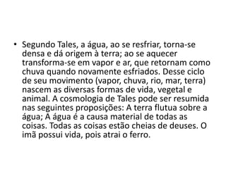 • Segundo Tales, a água, ao se resfriar, torna-se
densa e dá origem à terra; ao se aquecer
transforma-se em vapor e ar, que retornam como
chuva quando novamente esfriados. Desse ciclo
de seu movimento (vapor, chuva, rio, mar, terra)
nascem as diversas formas de vida, vegetal e
animal. A cosmologia de Tales pode ser resumida
nas seguintes proposições: A terra flutua sobre a
água; A água é a causa material de todas as
coisas. Todas as coisas estão cheias de deuses. O
imã possui vida, pois atrai o ferro.
 
