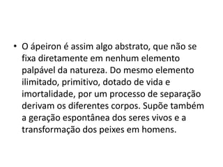 • O ápeiron é assim algo abstrato, que não se
fixa diretamente em nenhum elemento
palpável da natureza. Do mesmo elemento
ilimitado, primitivo, dotado de vida e
imortalidade, por um processo de separação
derivam os diferentes corpos. Supõe também
a geração espontânea dos seres vivos e a
transformação dos peixes em homens.
 