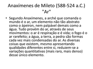 Anaxímenes de Mileto (588-524 a.C.)
"Ar"
• Segundo Anaxímenes, a arché que comanda o
mundo é o ar, um elemento não tão abstrato
como o ápeiron, nem palpável demais como a
água. Tudo provém do ar, através de seus
movimentos: o ar é respiração e é vida; o fogo é o
ar rarefeito; a água, a terra, a pedra são formas
cada vez mais condensadas do ar. As diversas
coisas que existem, mesmo apresentando
qualidades diferentes entre si, reduzem-se a
variações quantitativas (mais raro, mais denso)
desse único elemento.
 