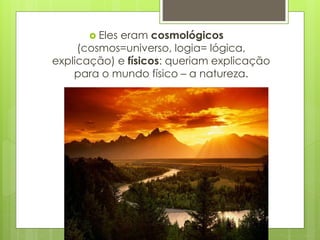  Eles eram cosmológicos
(cosmos=universo, logia= lógica,
explicação) e físicos: queriam explicação
para o mundo físico – a natureza.
 