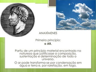 ANAXÍMENES
Primeiro princípio:
o AR.
Partiu de um princípio material encontrado na
natureza que justificasse a composição,
sustentação e determinação de todo o
universo.
O ar pode transforma-se por condensação em
água e terra e, por rarefação, em fogo.
 
