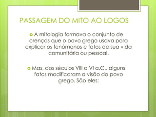 PASSAGEM DO MITO AO LOGOS
 A mitologia formava o conjunto de
crenças que o povo grego usava para
explicar os fenômenos e fatos de sua vida
comunitária ou pessoal.
 Mas, dos séculos VIII a VI a.C., alguns
fatos modificaram a visão do povo
grego. São eles:
 