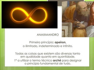ANAXIMANDRO
Primeiro princípio: apeíron,
o ilimitado, indeterminado e infinito.
Todas as coisas que existem são diversas tanto
em qualidade quanto em quantidade.
1º a utilizar o termo técnico arché para designar
o princípio fundamental de tudo.
 