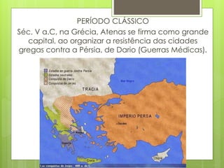 PERÍODO CLÁSSICO
Séc. V a.C, na Grécia, Atenas se firma como grande
capital, ao organizar a resistência das cidades
gregas contra a Pérsia, de Dario (Guerras Médicas).
 