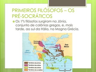 PRIMEIROS FILÓSOFOS – OS
PRÉ-SOCRÁTICOS
 Os 1ºs filósofos surgiram na Jônia,
conjunto de colônias gregas, e, mais
tarde, ao sul da Itália, na Magna Grécia.
 