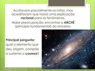 Acatavam parcialmente os mitos, mas
acreditavam que havia uma explicação
racional para os fenômenos.
Maior preocupação: encontrar a ARCHÉ
(princípio fundamental) do Universo.
Principal pergunta:
qual o elemento que
deu origem, compõe
e sustenta o cosmos?
 