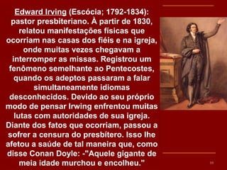 Edward Irving (Escócia; 1792-1834):
pastor presbiteriano. À partir de 1830,
relatou manifestações físicas que
ocorriam nas casas dos fiéis e na igreja,
onde muitas vezes chegavam a
interromper as missas. Registrou um
fenômeno semelhante ao Pentecostes,
quando os adeptos passaram a falar
simultaneamente idiomas
desconhecidos. Devido ao seu próprio
modo de pensar Irwing enfrentou muitas
lutas com autoridades de sua igreja.
Diante dos fatos que ocorriam, passou a
sofrer a censura do presbítero. Isso lhe
afetou a saúde de tal maneira que, como
disse Conan Doyle: -"Aquele gigante de
meia idade murchou e encolheu." 10
 