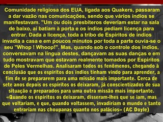 Comunidade religiosa dos EUA, ligada aos Quakers, passaram
a dar vazão nas comunicações, sendo que vários índios se
manifestavam. "Um ou dois presbíteros deveriam estar na sala
de baixo, aí batiam à porta e os índios pediam licença para
entrar. Dada a licença, toda a tribo de Espíritos de índios
invadia a casa e em poucos minutos por toda a parte ouvia-se o
seu "Whop ! Whoop!". Mas, quando sob o controle dos índios,
conversavam na língua destes, dançavam as suas danças e em
tudo mostravam que estavam realmente tomados por Espíritos
de Peles Vermelhas. Analisaram todos os fenômenos, chegando à
conclusão que os espíritos dos índios tinham vindo para aprender, a
fim de se prepararem para uma missão mais importante. Cerca de
sete anos depois os espíritos os deixaram, já conscientizados de sua
situação e preparados para uma outra missão mais importante.
«Quando os espíritos os deixaram, disseram-lhes que se iam, mas
que voltariam, e que, quando voltassem, invadiriam o mundo e tanto
entrariam nas choupanas quanto nos palácios» (AC Doyle)
12
 