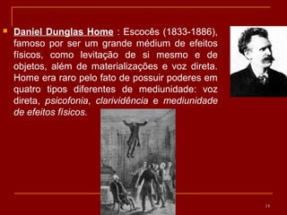  Daniel Dunglas Home : Escocês (1833-1886),
famoso por ser um grande médium de efeitos
físicos, como levitação de si mesmo e de
objetos, além de materializações e voz direta.
Home era raro pelo fato de possuir poderes em
quatro tipos diferentes de mediunidade: voz
direta, psicofonia, clarividência e mediunidade
de efeitos físicos.
14
 