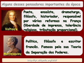 http://pt.wikipedia.org/wiki/http://pt.wikipedia.org/wiki/http://pt.wikipedia.org/wiki/http://pt.wikipedia.org/wiki/
Poeta, ensaísta, dramaturgo,Poeta, ensaísta, dramaturgo,
filósofo, historiador, responsávelfilósofo, historiador, responsável
por várias reformas na Françapor várias reformas na França
(liberdade de imprensa, tolerância(liberdade de imprensa, tolerância
religiosa, tributação proporcional).religiosa, tributação proporcional).Voltaire
Político, filósofo e escritorPolítico, filósofo e escritor
francês. Famoso pela sua Teoriafrancês. Famoso pela sua Teoria
da Separação dos Poderes.da Separação dos Poderes.Montesquieu
Alguns desses pensadores importantes da época
16
 