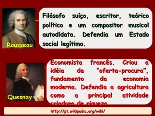 http://pt.wikipedia.org/wiki/http://pt.wikipedia.org/wiki/http://pt.wikipedia.org/wiki/http://pt.wikipedia.org/wiki/
Filósofo suíço, escritor, teóricoFilósofo suíço, escritor, teórico
político e um compositor musicalpolítico e um compositor musical
autodidata. Defendia um Estadoautodidata. Defendia um Estado
social legítimo.social legítimo.Rousseau
Economista francês. Criou aEconomista francês. Criou a
idéia da “oferta-procura”,idéia da “oferta-procura”,
fundamento da economiafundamento da economia
moderna. Defendia a agriculturamoderna. Defendia a agricultura
como a principal atividadecomo a principal atividade
criadora de riqueza.criadora de riqueza.
Quesnay
17
 