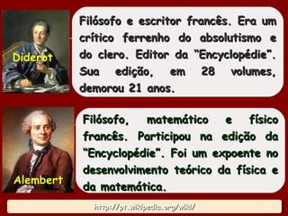 http://pt.wikipedia.org/wiki/http://pt.wikipedia.org/wiki/http://pt.wikipedia.org/wiki/http://pt.wikipedia.org/wiki/
Filósofo e escritor francês. Era umFilósofo e escritor francês. Era um
crítico ferrenho do absolutismo ecrítico ferrenho do absolutismo e
do clero. Editor da “Encyclopédie”.do clero. Editor da “Encyclopédie”.
Sua edição, em 28 volumes,Sua edição, em 28 volumes,
demorou 21 anos.demorou 21 anos.
Diderot
Filósofo, matemático e físicoFilósofo, matemático e físico
francês. Participou na edição dafrancês. Participou na edição da
“Encyclopédie”. Foi um expoente no“Encyclopédie”. Foi um expoente no
desenvolvimento teórico da física edesenvolvimento teórico da física e
da matemática.da matemática.
AlembertAlembert
18
 
