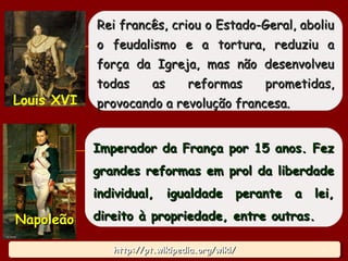 http://pt.wikipedia.org/wiki/http://pt.wikipedia.org/wiki/http://pt.wikipedia.org/wiki/http://pt.wikipedia.org/wiki/
Rei francês, criou o Estado-Geral, aboliuRei francês, criou o Estado-Geral, aboliu
o feudalismo e a tortura, reduziu ao feudalismo e a tortura, reduziu a
força da Igreja, mas não desenvolveuforça da Igreja, mas não desenvolveu
todas as reformas prometidas,todas as reformas prometidas,
provocando a revolução francesa.provocando a revolução francesa.Louis XVI
Imperador da França por 15 anos. FezImperador da França por 15 anos. Fez
grandes reformas em prol da liberdadegrandes reformas em prol da liberdade
individual, igualdade perante a lei,individual, igualdade perante a lei,
direito à propriedade, entre outras.direito à propriedade, entre outras.NapoleãoNapoleão
19
 