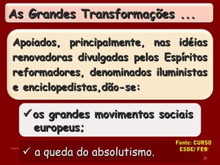 Apoiados, principalmente, nas idéiasApoiados, principalmente, nas idéias
renovadoras divulgadas pelos Espíritosrenovadoras divulgadas pelos Espíritos
reformadores, denominados iluministasreformadores, denominados iluministas
e enciclopedistas,dão-se:e enciclopedistas,dão-se:
 a queda do absolutismo.a queda do absolutismo.
os grandes movimentos sociaisos grandes movimentos sociais
europeus;europeus;
As Grandes Transformações ...As Grandes Transformações ...
24
Fonte: CURSO
ESDE/ FEB
 