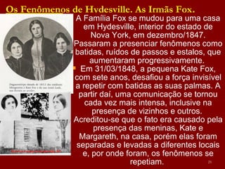 Os Fenômenos de Hydesville. As Irmãs Fox.
 A Família Fox se mudou para uma casa
em Hydesville, interior do estado de
Nova York, em dezembro/1847.
Passaram a presenciar fenômenos como
batidas, ruídos de passos e estalos, que
aumentaram progressivamente.
 Em 31/03/1848, a pequena Kate Fox,
com sete anos, desafiou a força invisível
a repetir com batidas as suas palmas. A
partir daí, uma comunicação se tornou
cada vez mais intensa, inclusive na
presença de vizinhos e outros.
 Acreditou-se que o fato era causado pela
presença das meninas, Kate e
Margareth, na casa, porém elas foram
separadas e levadas a diferentes locais
e, por onde foram, os fenômenos se
repetiam. 25
 
