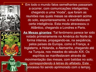  Em todo o mundo fatos semelhantes passaram
a ocorrer, com comunicações inteligentes,
chegando a uma “moda”, que foram as
reuniões nas quais mesas se elevavam acima
do solo, espontaneamente, e manifestavam
certa inteligência. Esta moda atravessou o
Atlântico, chegando a Londres e Paris.
26
As Mesas girantesAs Mesas girantes: Tal fenômeno parece ter sido
notado primeiramente na América do Norte de
forma intensa, propagando-se, na seqüência,
pelos países da Europa, como a França, a
Inglaterra, a Holanda, a Alemanha, chegando até
na Turquia, nos meados do século XIX. Os
espíritos se manifestavam através da
movimentação das mesas, com batidas no solo,
correspondendo à letras do alfabeto. Este
processo foi sendo aprimorado com o tempo.
 