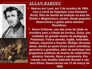 ALLAN KARDEC
 Nasceu em Lyon, em 3 de outubro de 1804,
com o nome de Hippolyte Léon Denizard
Rivail, filho de família de tradição na área do
Direito e Magistratura, porém, desde pequeno
desenvolveu o gosto pelos estudos
filosóficos.
 Aluno brilhante, aos dez anos de idade se
transfere para a cidade de Iverdun, Suíça, aos
cuidados do grande mestre da pedagogia,
Pestalozzi. Falava alemão, inglês, holandês,
italiano, espanhol e francês. Redigiu diversas
obras, dentre as quais livros sobre aritmética,
geometria e gramática, além de participar dos
programas públicos de ensino de matemática,
química, francês, física e astronomia. Era
casado com Améllie Gabrielle Boudet e não
teve filhos. Desencarnou em 31 de março de
1869. 27
 