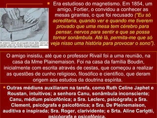  Era estudioso do magnetismo. Em 1854, um
amigo, Fortier, o convidou a conhecer as
mesas girantes, o que foi recusado (“Eu só
acreditaria, quando ver e quando me tiverem
provado que uma mesa tem cérebro para
pensar, nervos para sentir e que se possa
tornar sonâmbula. Até lá, permita-me que só
veja nisso uma história para provocar o sono”).
 Outras médiuns auxiliaram na tarefa, como Ruth Celine Japhet e
Roustan, intuitivos; a senhora Canu, sonâmbula inconsciente;
Canu, médium psicofônica; a Sra. Leclerc, psicógrafa; a Sra.
Clement, psicógrafa e psicofônica; a Sra. De Pleinemaison,
auditiva e inspirada; Sra. Roger, clarividente; e Srta. Aline Carlotti,28
O amigo insistiu, até que o professor Rivail foi a uma reunião, na
casa da Mme Plainemaison. Foi na casa da família Boudin,
inicialmente com escrita através de cestas, que começou a realizar
as questões de cunho religioso, filosófico e científico, que deram
origem aos estudos da doutrina espírita.
 