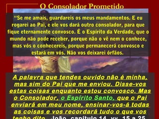 O Consolador Prometido
“Se me amais, guardareis os meus mandamentos. E eu
rogarei ao Pai, e ele vos dará outro consolador, para que
fique eternamente convosco. É o Espírito da Verdade, que o
mundo não pode receber, porque não o vê nem o conhece,
mas vós o conhecereis, porque permanecerá convosco e
estará em vós. Não vos deixarei órfãos.
3
A palavra que tendes ouvido não é minha,
mas sim do Pai que me enviou. Disse-vos
estas coisas enquanto estou convosco. Mas
o Consolador, o Espírito Santo, que o Pai
enviará em meu nome, ensinar-vos-á todas
as coisas e vos recordará tudo o que vos
 