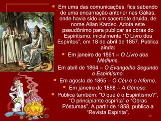  Em uma das comunicações, fica sabendo
de uma encarnação anterior nas Gálias,
onde havia sido um sacerdote druida, de
nome Allan Kardec. Adota este
pseudônimo para publicar as obras do
Espiritismo, inicialmente “O Livro dos
Espíritos”, em 18 de abril de 1857. Publica
ainda:
 Em janeiro de 1861 – O Livro dos
Médiuns.
 Em abril de 1864 – O Evangelho Segundo
o Espiritismo.
 Em agosto de 1865 – O Céu e o Inferno.
 Em janeiro de 1868 – A Gênese.
 Publica também: “O que é o Espiritismo?”,
“O principiante espírita” e “Obras
Póstumas”. A partir de 1858, publica a
“Revista Espírita”. 30
 