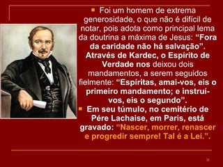  Foi um homem de extrema
generosidade, o que não é difícil de
notar, pois adota como principal lema
da doutrina a máxima de Jesus: “Fora
da caridade não há salvação”.
Através de Kardec, o Espírito de
Verdade nos deixou dois
mandamentos, a serem seguidos
fielmente: “Espíritas, amai-vos, eis o
primeiro mandamento; e instruí-
vos, eis o segundo”.
 Em seu túmulo, no cemitério de
Pére Lachaise, em Paris, está
gravado: “Nascer, morrer, renascer
e progredir sempre! Tal é a Lei.”.
31
 