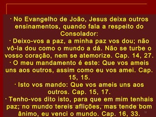 32
• No Evangelho de João, Jesus deixa outros
ensinamentos, quando fala a respeito do
Consolador:
• Deixo-vos a paz, a minha paz vos dou; não
vô-la dou como o mundo a dá. Não se turbe o
vosso coração, nem se atemorize. Cap. 14, 27.
• O meu mandamento é este: Que vos ameis
uns aos outros, assim como eu vos amei. Cap.
15, 15.
• Isto vos mando: Que vos ameis uns aos
outros. Cap. 15, 17.
• Tenho-vos dito isto, para que em mim tenhais
paz; no mundo tereis aflições, mas tende bom
ânimo, eu venci o mundo. Cap. 16, 33.
 